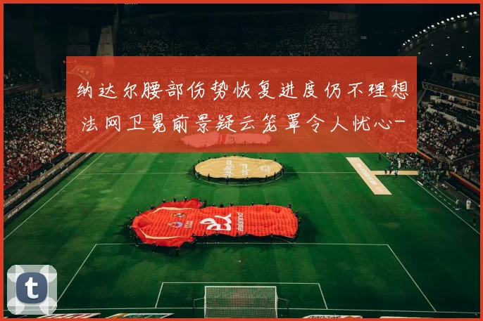 纳达尔腰部伤势恢复进度仍不理想 法网卫冕前景疑云笼罩令人忧心