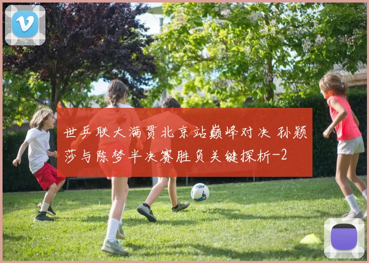 世乒联大满贯北京站巅峰对决 孙颖莎与陈梦半决赛胜负关键探析