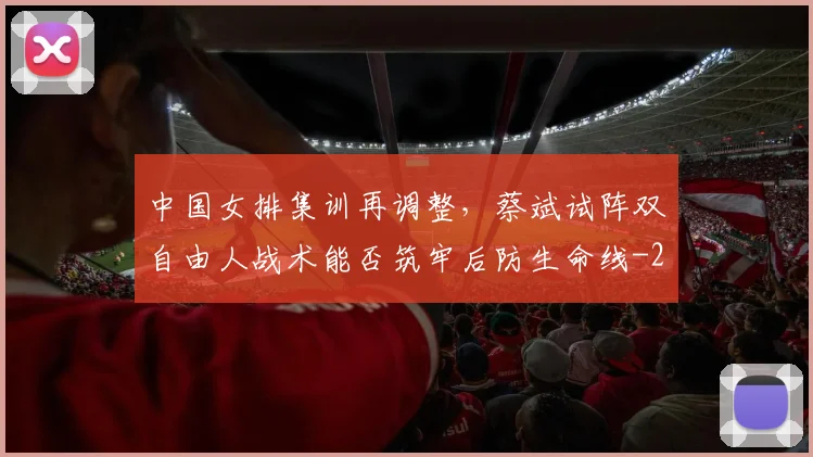 中国女排集训再调整,蔡斌试阵双自由人战术能否筑牢后防生命线