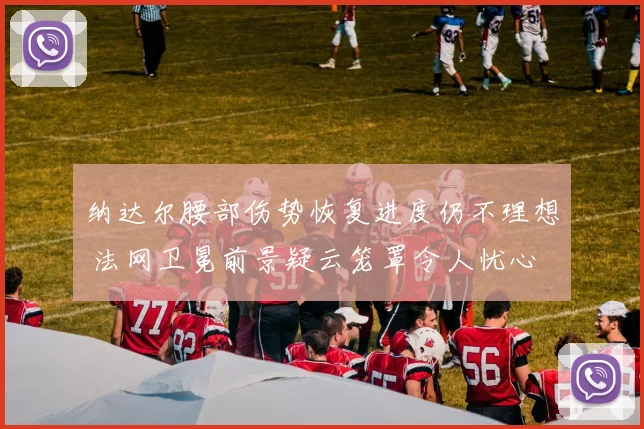 纳达尔腰部伤势恢复进度仍不理想 法网卫冕前景疑云笼罩令人忧心