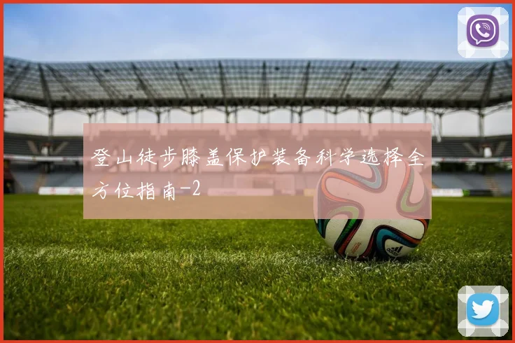 登山徒步膝盖保护装备科学选择全方位指南