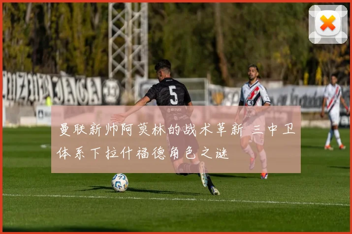 曼联新帅阿莫林的战术革新 三中卫体系下拉什福德角色之谜