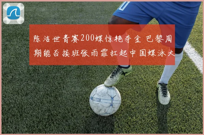 陈洁世青赛200蝶惊艳夺金 巴黎周期能否接班张雨霏扛起中国蝶泳大旗