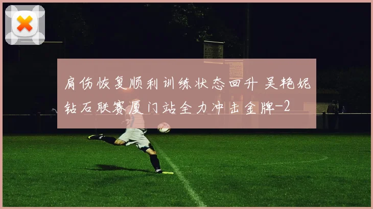 肩伤恢复顺利训练状态回升 吴艳妮钻石联赛厦门站全力冲击金牌