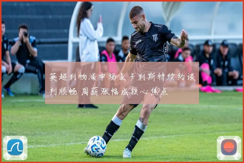 英超利物浦中场麦卡利斯特续约谈判顺畅 周薪涨幅成核心焦点