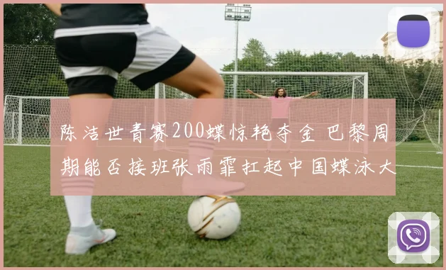 陈洁世青赛200蝶惊艳夺金 巴黎周期能否接班张雨霏扛起中国蝶泳大旗