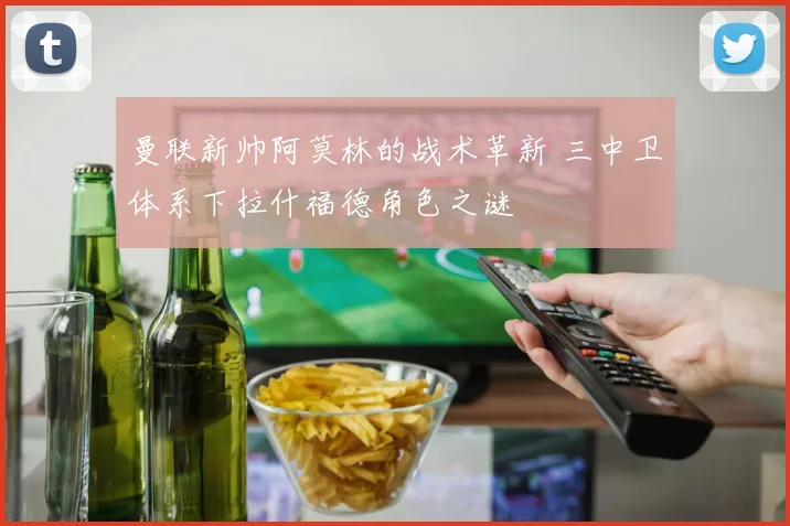 曼联新帅阿莫林的战术革新 三中卫体系下拉什福德角色之谜