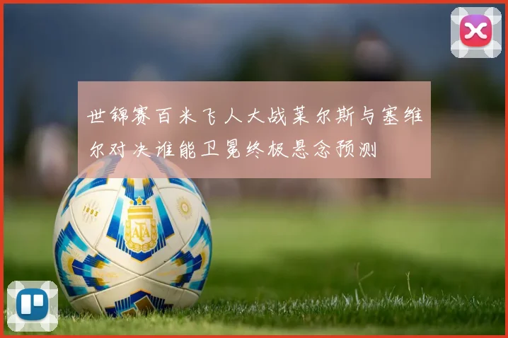 世锦赛百米飞人大战莱尔斯与塞维尔对决谁能卫冕终极悬念预测