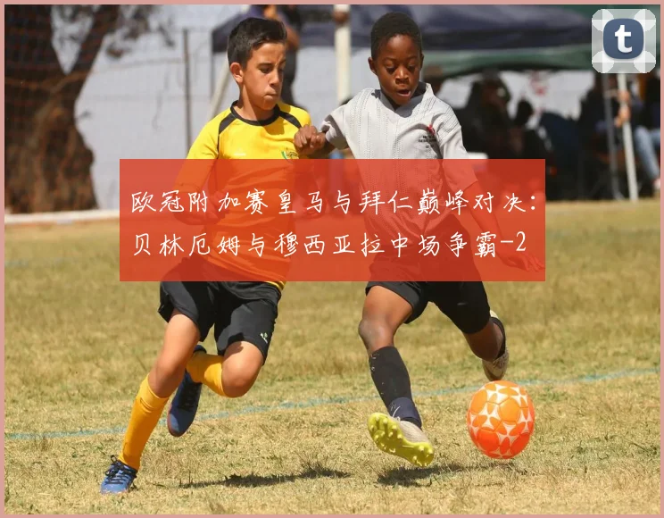 欧冠附加赛皇马与拜仁巅峰对决:贝林厄姆与穆西亚拉中场争霸