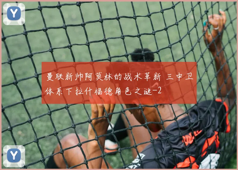曼联新帅阿莫林的战术革新 三中卫体系下拉什福德角色之谜