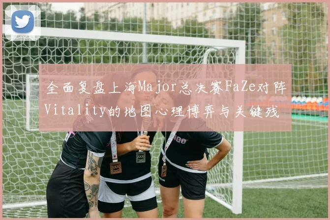 全面复盘上海Major总决赛FaZe对阵Vitality的地图心理博弈与关键残局解析