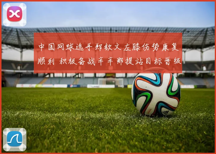 中国网球选手郑钦文左膝伤势康复顺利 积极备战辛辛那提站目标晋级