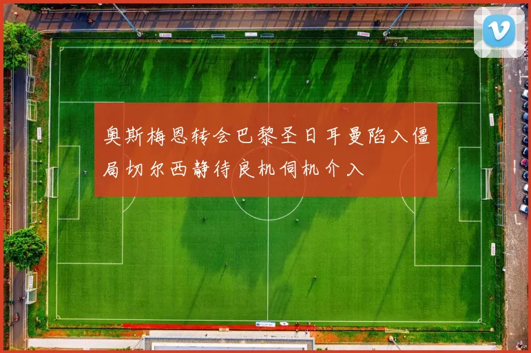 奥斯梅恩转会巴黎圣日耳曼陷入僵局切尔西静待良机伺机介入