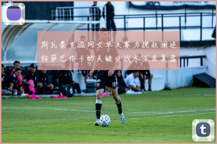 斯瓦泰克温网女单决赛力挽狂澜逆转萨巴伦卡的关键分战术深度复盘