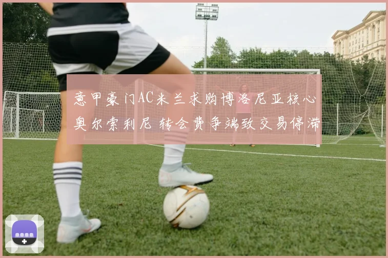 意甲豪门AC米兰求购博洛尼亚核心奥尔索利尼 转会费争端致交易停滞