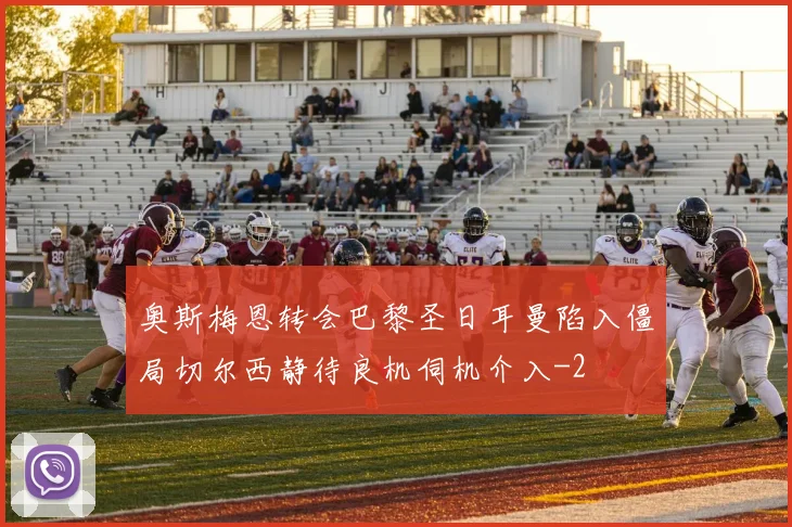 奥斯梅恩转会巴黎圣日耳曼陷入僵局切尔西静待良机伺机介入