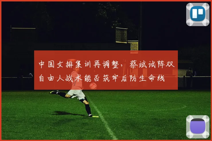 中国女排集训再调整,蔡斌试阵双自由人战术能否筑牢后防生命线