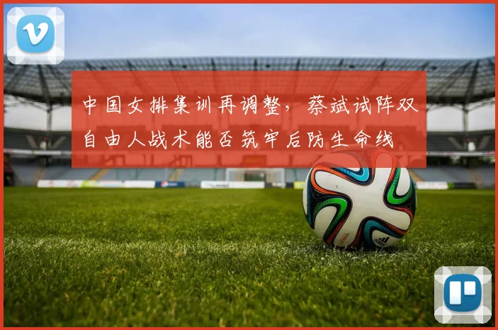 中国女排集训再调整，蔡斌试阵双自由人战术能否筑牢后防生命线