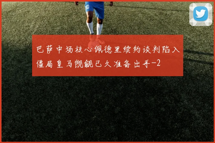 巴萨中场核心佩德里续约谈判陷入僵局皇马觊觎已久准备出手