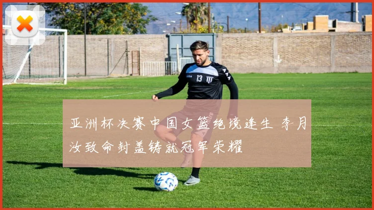 亚洲杯决赛中国女篮绝境逢生 李月汝致命封盖铸就冠军荣耀