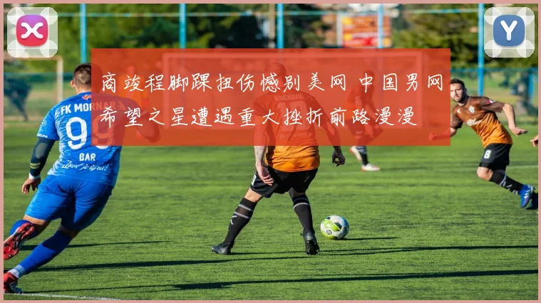 商竣程脚踝扭伤憾别美网 中国男网希望之星遭遇重大挫折前路漫漫