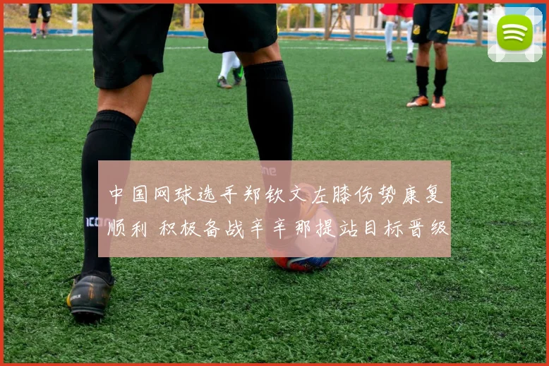 中国网球选手郑钦文左膝伤势康复顺利 积极备战辛辛那提站目标晋级