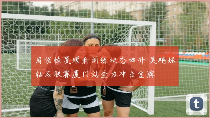 肩伤恢复顺利训练状态回升 吴艳妮钻石联赛厦门站全力冲击金牌